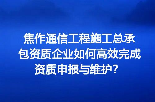 焦作通信工程施工总承包资质企业如何高效完成资质申报与维护？