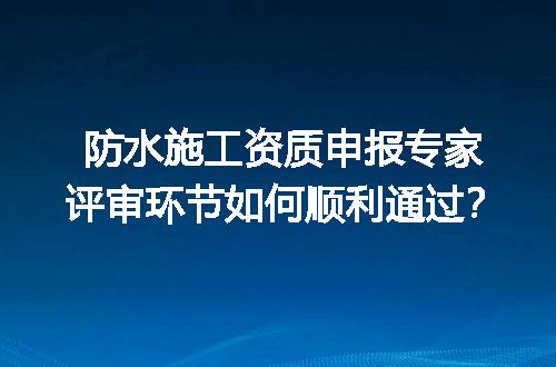 防水施工资质申报专家评审环节如何顺利通过？