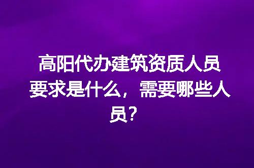 高阳代办建筑资质人员要求是什么，需要哪些人员？