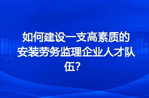 如何建设一支高素质的安装劳务监理企业人才队伍？