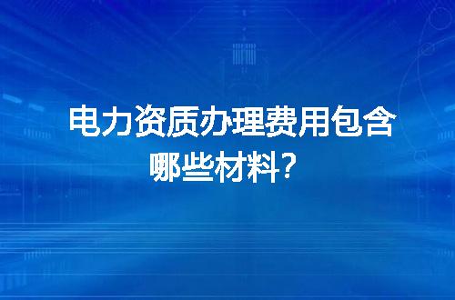 电力资质办理费用包含哪些材料？