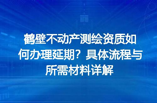 鹤壁不动产测绘资质如何办理延期？具体流程与所需材料详解