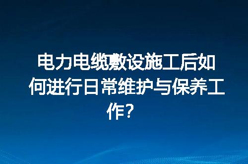 电力电缆敷设施工后如何进行日常维护与保养工作？