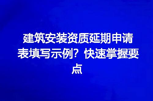 建筑安装资质延期申请表填写示例？快速掌握要点