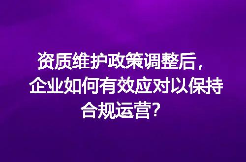 资质维护政策调整后，企业如何有效应对以保持合规运营？