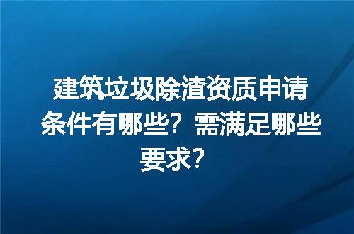 建筑垃圾除渣资质申请条件有哪些？需满足哪些要求？