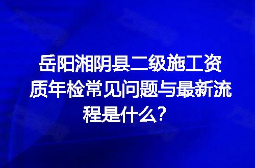 岳阳湘阴县二级施工资质年检常见问题与最新流程是什么？