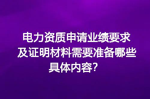 电力资质申请业绩要求及证明材料需要准备哪些具体内容？