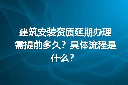 建筑安装资质延期办理需提前多久？具体流程是什么？