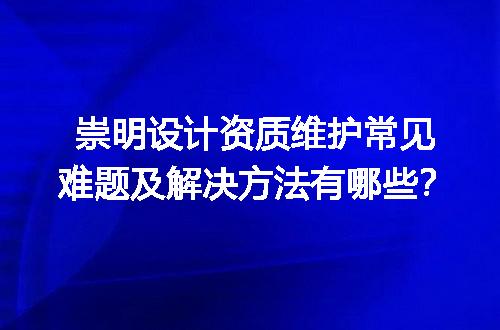 崇明设计资质维护常见难题及解决方法有哪些？