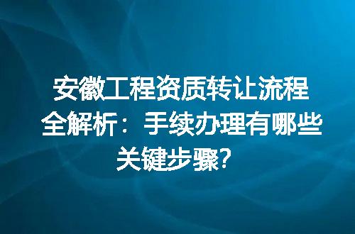 安徽工程资质转让流程全解析：手续办理有哪些关键步骤？