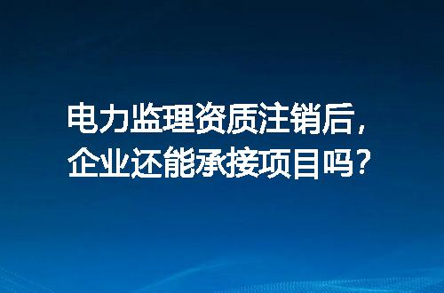 电力监理资质注销后，企业还能承接项目吗？