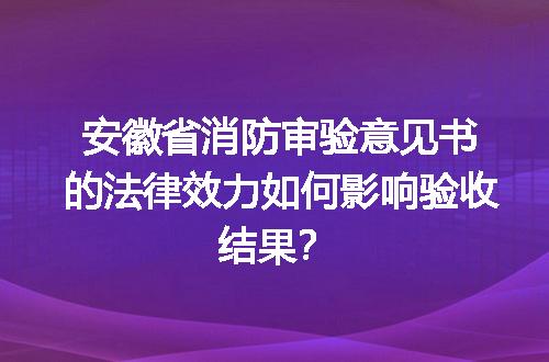 安徽省消防审验意见书的法律效力如何影响验收结果？