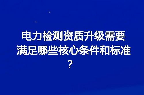 电力检测资质升级需要满足哪些核心条件和标准？