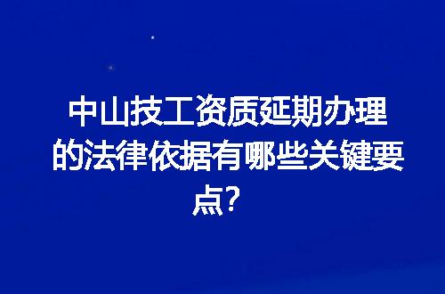 中山技工资质延期办理的法律依据有哪些关键要点？