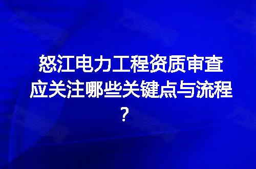 怒江电力工程资质审查应关注哪些关键点与流程？
