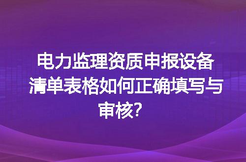 电力监理资质申报设备清单表格如何正确填写与审核？
