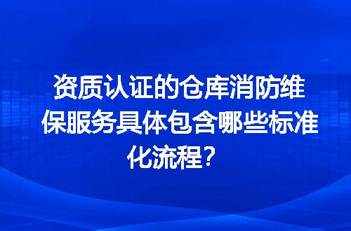 资质认证的仓库消防维保服务具体包含哪些标准化流程？