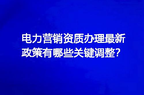 电力营销资质办理最新政策有哪些关键调整？