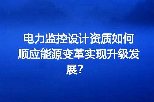 电力监控设计资质如何顺应能源变革实现升级发展？