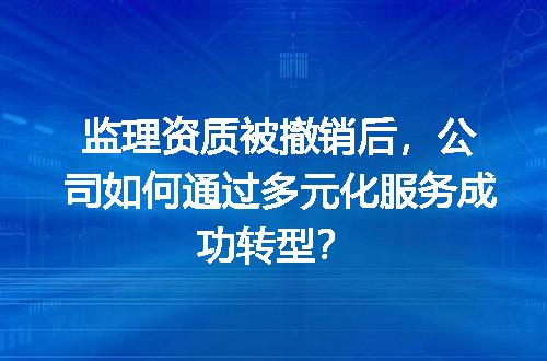 监理资质被撤销后，公司如何通过多元化服务成功转型？