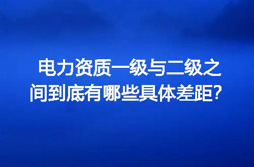 电力资质一级与二级之间到底有哪些具体差距？