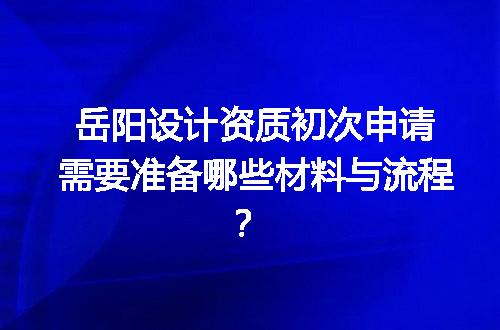 岳阳设计资质初次申请需要准备哪些材料与流程？