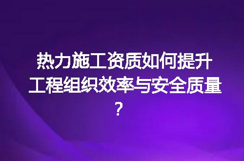 热力施工资质如何提升工程组织效率与安全质量？