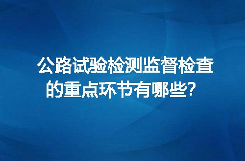 公路试验检测监督检查的重点环节有哪些？