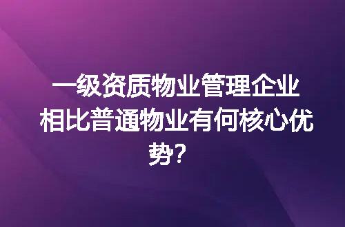 一级资质物业管理企业相比普通物业有何核心优势？