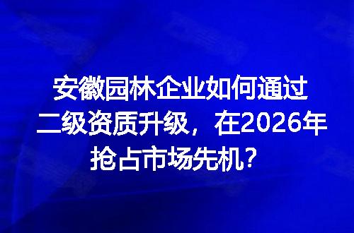 安徽园林企业如何通过二级资质升级，在2026年抢占市场先机？
