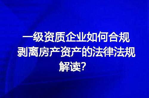 一级资质企业如何合规剥离房产资产的法律法规解读？
