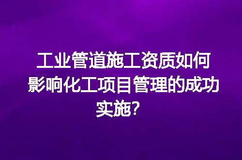 工业管道施工资质如何影响化工项目管理的成功实施？
