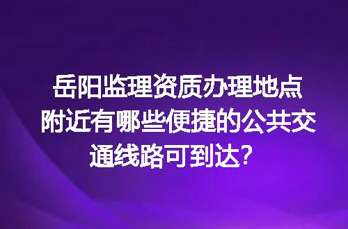 岳阳监理资质办理地点附近有哪些便捷的公共交通线路可到达？