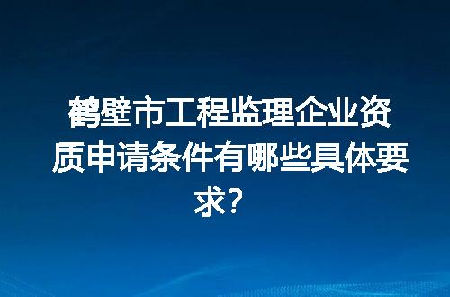 鹤壁市工程监理企业资质申请条件有哪些具体要求？