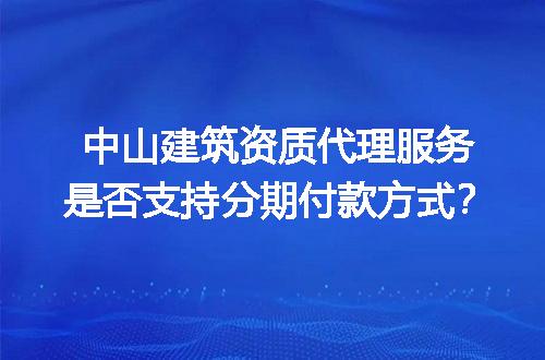 中山建筑资质代理服务是否支持分期付款方式？