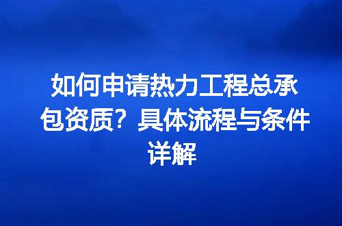 如何申请热力工程总承包资质？具体流程与条件详解