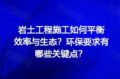 岩土工程施工如何平衡效率与生态？环保要求有哪些关键点？