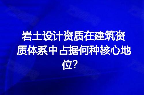 岩土设计资质在建筑资质体系中占据何种核心地位？