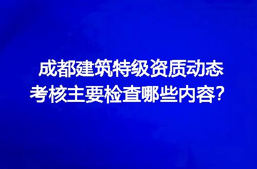 成都建筑特级资质动态考核主要检查哪些内容？
