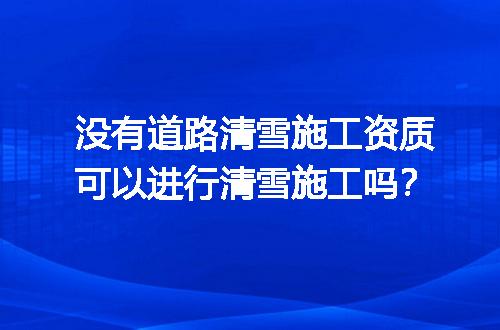 没有道路清雪施工资质可以进行清雪施工吗？