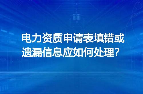 电力资质申请表填错或遗漏信息应如何处理？