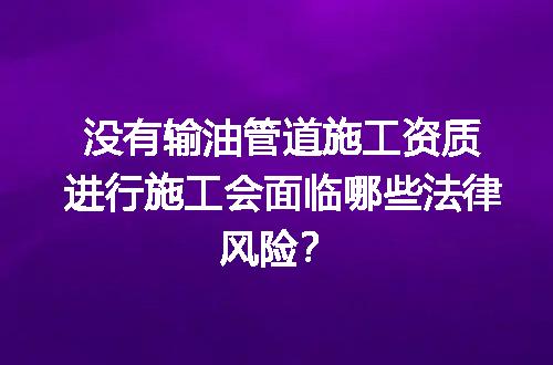 没有输油管道施工资质进行施工会面临哪些法律风险？