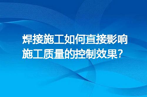 焊接施工如何直接影响施工质量的控制效果？