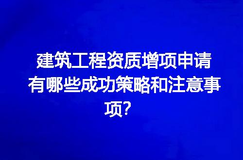 建筑工程资质增项申请有哪些成功策略和注意事项？