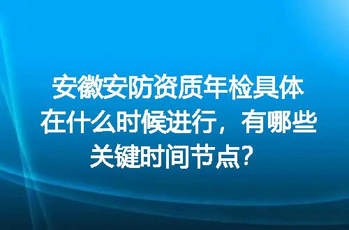 安徽安防资质年检具体在什么时候进行，有哪些关键时间节点？