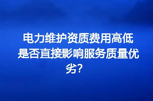 电力维护资质费用高低是否直接影响服务质量优劣？