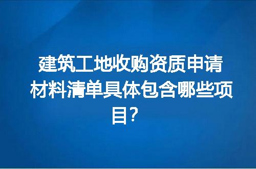 建筑工地收购资质申请材料清单具体包含哪些项目？