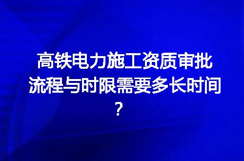 高铁电力施工资质审批流程与时限需要多长时间？