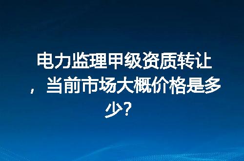 电力监理甲级资质转让，当前市场大概价格是多少？